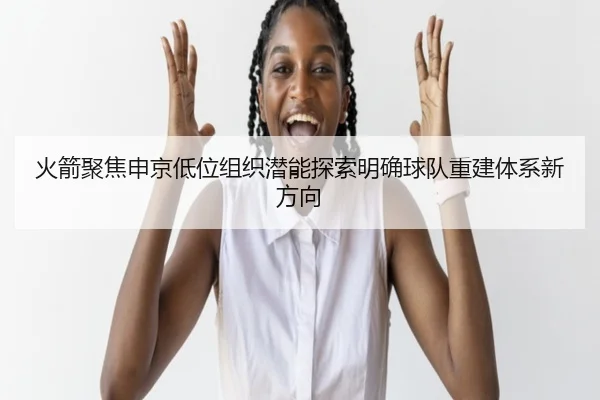 火箭聚焦申京低位组织潜能探索明确球队重建体系新方向